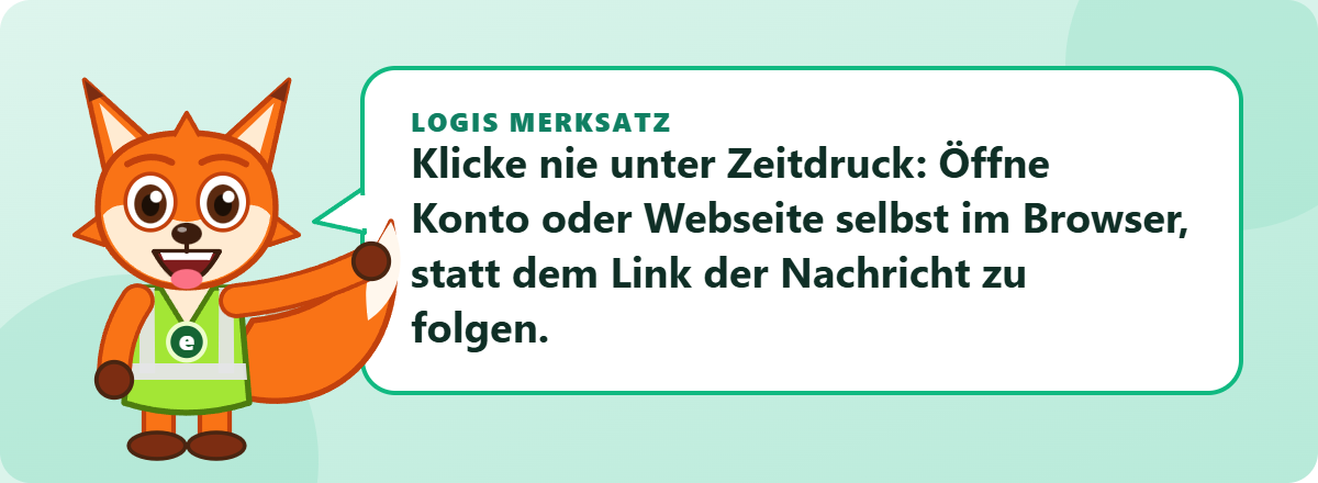 Logis Merksatz: Klicke nie unter Zeitdruck: Öffne Konto oder Webseite selbst im Browser, statt dem Link der Nachricht zu folgen.